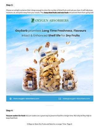 Step 3:
Step 4:
Choose an airtight container that is large enough to store the number of dried fruits and nuts you have. It will help keep
moisture, air, and pests away from your snacks. They keep dried fruits and nuts freshand prevent them from going bad
Vacuum sealers for food: Vacuum sealers are a great way to preserve food for a longer time. Not only do they help to
keep food fresh
5 Ways to Store Dry Fruits and Nuts for a Longer Time: Page 6
 