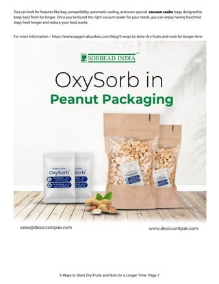 You can look for features like bag compatibility, automatic sealing, and even special vacuum sealer bags designed to
keep food fresh for longer. Once you've found the right vacuum sealer for your needs, you can enjoy having food that
stays fresh longer and reduce your food waste.
For more Information :- https://www.oxygen-absorbers.com/blog/5-ways-to-store-dry-fruits-and-nuts-for-longer-time
5 Ways to Store Dry Fruits and Nuts for a Longer Time: Page 7
 