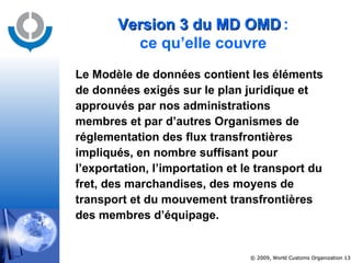 Le Modèle de données contient les éléments de données exigés sur le plan juridique et approuvés par nos administrations membres et par d’autres Organismes de réglementation des flux transfrontières impliqués, en nombre suffisant pour l’exportation, l’importation et le transport du fret, des marchandises, des moyens de transport et du mouvement transfrontières des membres d’équipage.   Version 3 du MD OMD   : ce qu’elle couvre 