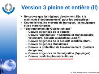 Ne couvre que les régimes directement liés à la mainlevée (“dédouanement” pour les entreprises) Couvre le fret, les moyens de transport, les équipages et les marchandises “ Environnement de Guichet unique”  Couvre exigences de la douane Couvre “Agriculture” = sanitaire et phytosanitaire, vétérinaire, sécurité alimentaire (e-Cert) Couvre exigences de la sécurité maritime (ISPS) Couvre exigences statistiques Couvre la protection de l’environnement  (déchets dangereux) Couvre exigences de l’immigration (équipages) Couvre produits pharmaceutiques Version 3 pleine et entière  (II) 