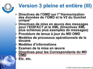 Directives de l’OMD sur l’“Harmonisation des données de l’OMD et la V2 du Guichet unique” Directives de mise en œuvre des messages pour l’EDIFACT et le XML (Directives XML plus schémas plus exemples de messages) Procédure de tenue à jour du MD OMD Modèles de processus opérationnels de la douane Modèles d’informations Examen de la mise en œuvre Directives pour les Correspondants du MD OMD Etc. etc. Version 3 pleine et entière  (III) 