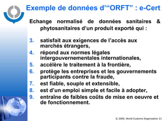 Exemple de données d’“ORFT” : e-Cert Echange normalisé de données sanitaires & phytosanitaires d’un produit exporté qui :   satisfait aux exigences de l’accès aux marchés étrangers, répond aux normes légales intergouvernementales internationales, accélère le traitement à la frontière, protège les entreprises et les gouvernements participants contre la fraude, est fiable, souple et extensible, est d’un emploi simple et facile à adopter, entraîne de faibles coûts de mise en oeuvre et de fonctionnement. 