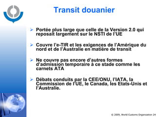 Transit douanier Portée plus large que celle de la Version 2.0 qui reposait largement sur le NSTI de l’UE Couvre l’e-TIR et les exigences de l’Amérique du nord et de l’Australie en matière de transit Ne couvre pas encore d’autres formes d’admission temporaire à ce stade comme les carnets ATA Débats conduits par la CEE/ONU, l’IATA, la Commission de l’UE, le Canada, les Etats-Unis et l’Australie. 