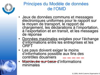 Principes du Modèle de données  de l‘OMD Jeux de données communs et messages électroniques uniformes pour le rapport sur le moyen de transport, le rapport de chargement, les déclarations à l’importation, à l’exportation et en transit, et les messages de réponse Données maximales  exigées pour l’échange d’informations entre les entreprises et les ORFT Les pays doivent exiger le moins d’informations possible aux fins des contrôles douaniers Mainlevée sur base d’informations minimales 