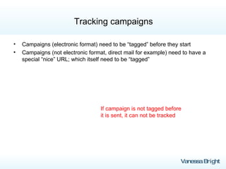 Tracking campaigns Campaigns (electronic format) need to be “tagged” before they start Campaigns (not electronic format, direct mail for example) need to have a special “nice” URL; which itself need to be “tagged” If campaign is not tagged before it is sent, it can not be tracked 