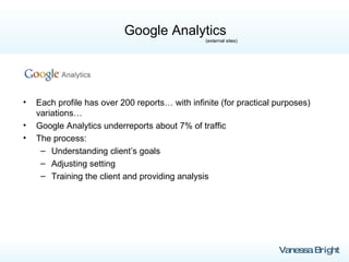 Google Analytics   (external sites) Each profile has over 200 reports… with infinite (for practical purposes) variations…  Google Analytics underreports about 7% of traffic The process: Understanding client’s goals Adjusting setting Training the client and providing analysis 