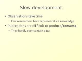 Slow development 
● Observations take time 
– Few researchers have representative knowledge 
● Publications are difficult to produce/consume 
– They hardly ever contain data 
 