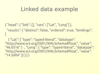 Linked data example 
{ "head": { "link": [], "vars": ["Lat", "Long"] }, 
"results": { "distinct": false, "ordered": true, "bindings": 
[ 
{ "Lat": { "type": "typed-literal", "datatype": 
"http://www.w3.org/2001/XMLSchema#float", "value": 
"46.0516" } , "Long": { "type": "typed-literal", "datatype": 
"http://www.w3.org/2001/XMLSchema#float", "value": 
"14.5004" }} ] } } 
 