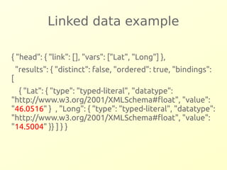 Linked data example 
{ "head": { "link": [], "vars": ["Lat", "Long"] }, 
"results": { "distinct": false, "ordered": true, "bindings": 
[ 
{ "Lat": { "type": "typed-literal", "datatype": 
"http://www.w3.org/2001/XMLSchema#float", "value": 
"46.0516" } , "Long": { "type": "typed-literal", "datatype": 
"http://www.w3.org/2001/XMLSchema#float", "value": 
"14.5004" }} ] } } 
 