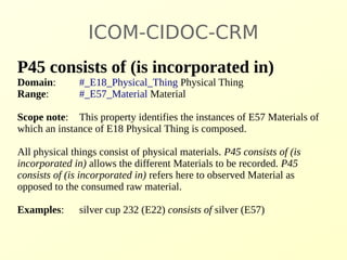ICOM-CIDOC-CRM 
P45 consists of (is incorporated in) 
Domain: #_E18_Physical_Thing Physical Thing 
Range: #_E57_Material Material 
Scope note: This property identifies the instances of E57 Materials of 
which an instance of E18 Physical Thing is composed. 
All physical things consist of physical materials. P45 consists of (is 
incorporated in) allows the different Materials to be recorded. P45 
consists of (is incorporated in) refers here to observed Material as 
opposed to the consumed raw material. 
Examples: silver cup 232 (E22) consists of silver (E57) 
 