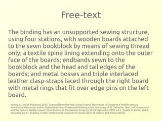 Free-text 
The binding has an unsupported sewing structure, 
using four stations, with wooden boards attached 
to the sewn bookblock by means of sewing thread 
only; a textile spine lining extending onto the outer 
face of the boards; endbands sewn to the 
bookblock and the head and tail edges of the 
boards; and metal bosses and triple interlaced 
leather clasp-straps laced through the right board 
with metal rings that fit over edge pins on the left 
board. 
Honey, A., and N. Pickwoad. 2010. ‘Learning from the Past: Using Original Techniques to Conserve a Twelfth-century 
Illuminated Manuscript and Its Sixteenth-century Greek-style Binding at the Monastery of St Catherine, Sinai’. In Conservation 
and the Eastern Mediterranean: Contributions to the Istanbul Congress 20-24 September 2010, ed. C. Rozeik, R. Ashok, and D. 
Saunders, 56–61. Istanbul, Turkey: International Institute for Conservation of Historic and Artistic Works. 
 