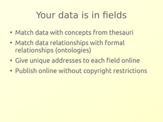Your data is in fields 
● Match data with concepts from thesauri 
● Match data relationships with formal 
relationships (ontologies) 
● Give unique addresses to each field online 
● Publish online without copyright restrictions 
 