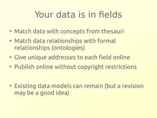 Your data is in fields 
● Match data with concepts from thesauri 
● Match data relationships with formal 
relationships (ontologies) 
● Give unique addresses to each field online 
● Publish online without copyright restrictions 
● Existing data models can remain (but a revision 
may be a good idea) 
 