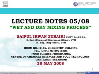 LECTURE NOTES 05/08 “WET AND DRY MIXING PROCESS” SAIFUL IRWAN ZUBAIRI   PMIFT, Grad B.E.M.   B. Eng. (Chemical-Bioprocess) (Hons.), UTM M. Eng. (Bioprocess), UTM ROOM NO.: 2166, CHEMISTRY BUILDING, TEL. (OFF.): 03-89215828, FOOD SCIENCE PROGRAMME, CENTRE OF CHEMICAL SCIENCES AND FOOD TECHNOLOGY,  UKM BANGI, SELANGOR 28 MAY 2008   