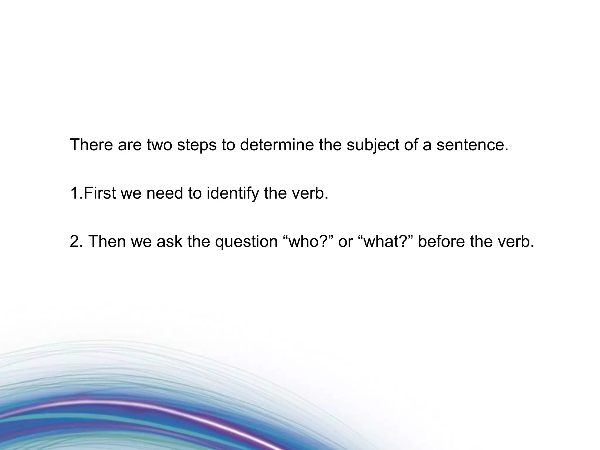 There are two steps to determine the subject of a sentence.

1.First we need to identify the verb.

2. Then we ask the question “who?” or “what?” before the verb.
 