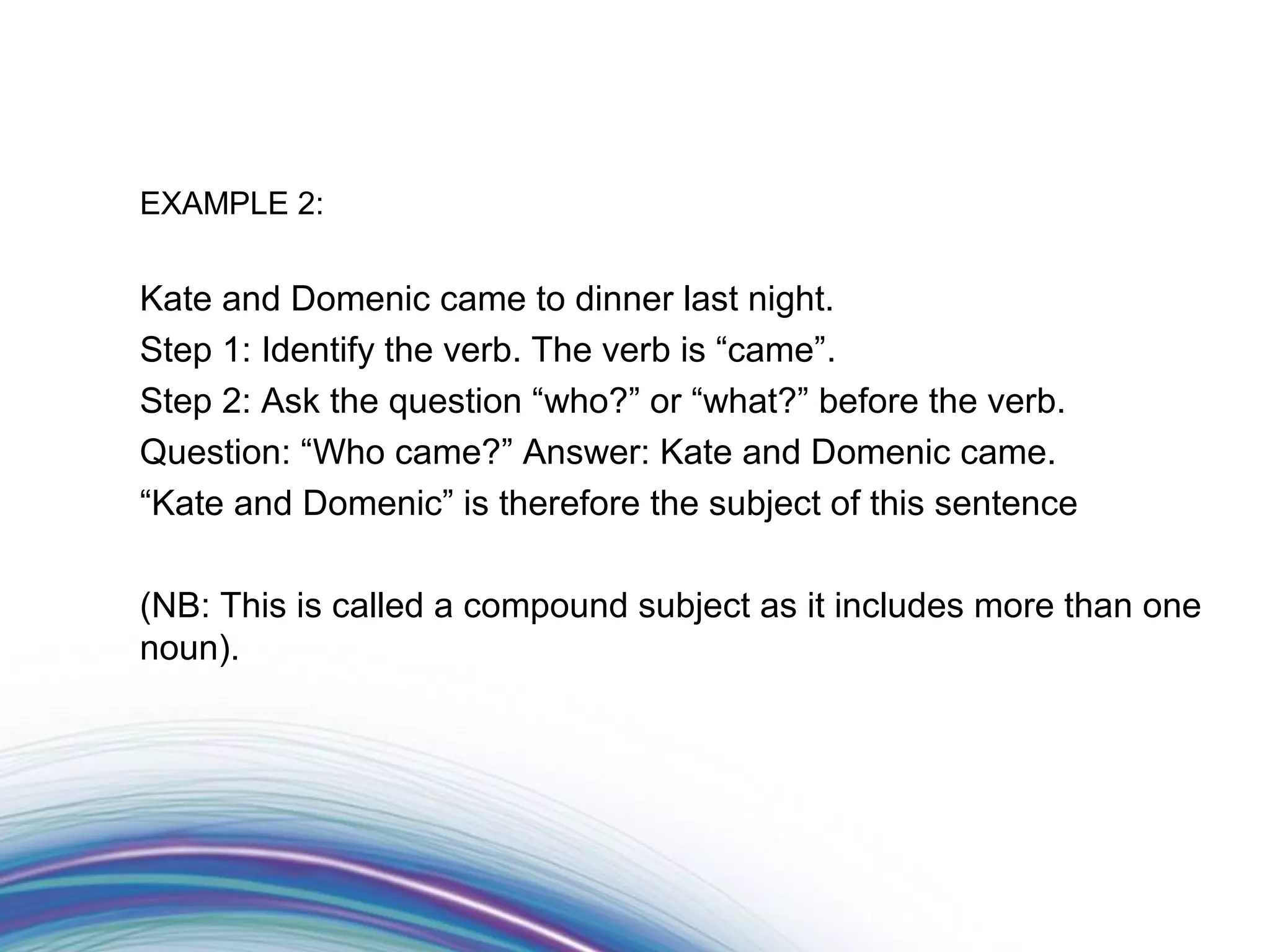 EXAMPLE 2:


Kate and Domenic came to dinner last night.
Step 1: Identify the verb. The verb is “came”.
Step 2: Ask the question “who?” or “what?” before the verb.
Question: “Who came?” Answer: Kate and Domenic came.
“Kate and Domenic” is therefore the subject of this sentence

(NB: This is called a compound subject as it includes more than one
noun).
 