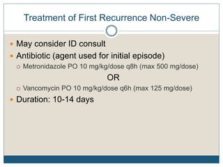 Treatment of First Recurrence Non-Severe
 May consider ID consult
 Antibiotic (agent used for initial episode)
 Metronidazole PO 10 mg/kg/dose q8h (max 500 mg/dose)
OR
 Vancomycin PO 10 mg/kg/dose q6h (max 125 mg/dose)
 Duration: 10-14 days
 