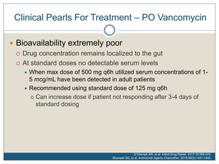 Clinical Pearls For Treatment – PO Vancomycin
 Bioavailability extremely poor
 Drug concentration remains localized to the gut
 At standard doses no detectable serum levels
 When max dose of 500 mg q6h utilized serum concentrations of 1-
5 mcg/mL have been detected in adult patients
 Recommended using standard dose of 125 mg q6h
 Can increase dose if patient not responding after 3-4 days of
standard dosing
D’Ostroph AR, et al. Infect Drug Resist. 2017;10:365-375.
Bhansali SG, et al. Antimicrob Agents Chemother. 2015;59(3):1441-1445.
 