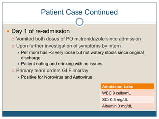 Patient Case Continued
 Day 1 of re-admission
 Vomited both doses of PO metronidazole since admission
 Upon further investigation of symptoms by intern
 Per mom has ~3 very loose but not watery stools since original
discharge
 Patient eating and drinking with no issues
 Primary team orders GI Filmarray
 Positive for Norovirus and Astrovirus
Admission Labs
WBC 9 cells/mL
SCr 0.3 mg/dL
Albumin 3 mg/dL
 