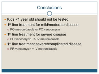 Conclusions
 Kids <1 year old should not be tested
 1st line treatment for mild/moderate disease
 PO metronidazole or PO vancomycin
 1st line treatment for severe disease
 PO vancomycin +/- IV metronidazole
 1st line treatment severe/complicated disease
 PR vancomycin + IV metronidazole
 