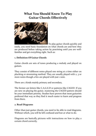 What You Should Know To Play
           Guitar Chords Effectively




                                    To play guitar chords quickly and
easily, you need basic foundation on what chords are and how they
are produced before taking action by practising until you are well-
familiar and get everything right. Such as:

1. Definition Of Guitar Chords

Guitar chords are sets of tones producing a melody and played on
guitars.

They consist of different notes played one string at a time either on
plucking or strumming method. They are usually played with 2, 3 or
more notes though a few are played with just 1 note.

There are 2 kinds mainly primary and secondary.

The former are letters like C,A,G,E,D or patterns like CAGED. If you
are new on playing the guitar, mastering the CAGED pattern should
be your immediate priority. Studies have proven that most guitarists
preferred that way as they find it much easier to learn and progress
from there.

2. Read Diagrams

Other than just guitar chords, you need to be able to read diagrams.
Without which, you will be left confused and lost at what to do.

Diagrams are basically pictures with instructions on how to play a
certain chord correctly.
 