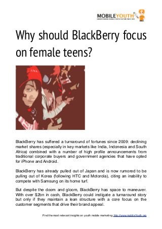 Why should BlackBerry focus
on female teens?




BlackBerry has suffered a turnaround of fortunes since 2009: declining
market shares (especially in key markets like India, Indonesia and South
Africa) combined with a number of high proﬁle announcements from
traditional corporate buyers and government agencies that have opted
for iPhone and Android.

BlackBerry has already pulled out of Japan and is now rumored to be
pulling out of Korea (following HTC and Motorola), citing an inability to
compete with Samsung on its home turf.

But despite the doom and gloom, BlackBerry has space to maneuver.
With over $2bn in cash, BlackBerry could instigate a turnaround story
but only if they maintain a lean structure with a core focus on the
customer segments that drive their brand appeal.

               Find the most relevant insights on youth mobile marketing: http://www.mobileYouth.org
 