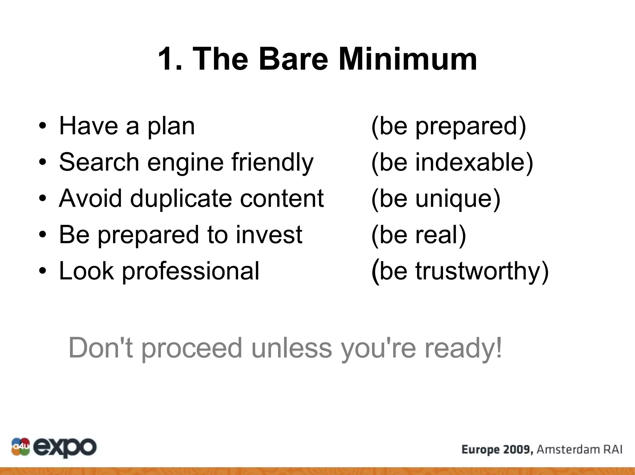 1. The Bare Minimum Have a plan (be prepared)‏ Search engine friendly (be indexable)‏ Avoid duplicate content  (be unique)‏ Be prepared to invest (be real)‏ Look professional  (be trustworthy)‏ ‏ Don't proceed unless you're ready! 