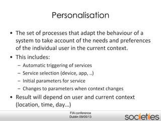 FIA conference
Dublin 09/05/13
Personalisation
• The set of processes that adapt the behaviour of a
system to take account of the needs and preferences
of the individual user in the current context.
• This includes:
– Automatic triggering of services
– Service selection (device, app, ..)
– Initial parameters for service
– Changes to parameters when context changes
• Result will depend on user and current context
(location, time, day…)
 