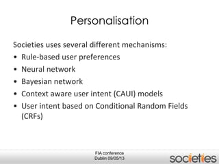 FIA conference
Dublin 09/05/13
Personalisation
Societies uses several different mechanisms:
• Rule-based user preferences
• Neural network
• Bayesian network
• Context aware user intent (CAUI) models
• User intent based on Conditional Random Fields
(CRFs)
 