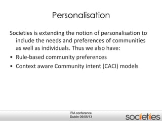 FIA conference
Dublin 09/05/13
Personalisation
Societies is extending the notion of personalisation to
include the needs and preferences of communities
as well as individuals. Thus we also have:
• Rule-based community preferences
• Context aware Community intent (CACI) models
 