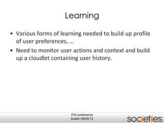 FIA conference
Dublin 09/05/13
Learning
• Various forms of learning needed to build up profile
of user preferences, …
• Need to monitor user actions and context and build
up a cloudlet containing user history.
 