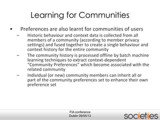 FIA conference
Dublin 09/05/13
Learning for Communities
• Preferences are also learnt for communities of users
– Historic behaviour and context data is collected from all
members of a community (according to member privacy
settings) and fused together to create a single behaviour and
context history for the entire community
– The community history is processed offline by batch machine
learning techniques to extract context-dependent
“Community Preferences” which become associated with the
related community
– Individual (or new) community members can inherit all or
part of the community preferences set to enhance their own
preference set
 