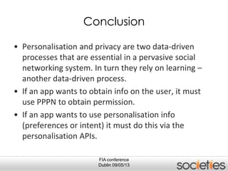 FIA conference
Dublin 09/05/13
Conclusion
• Personalisation and privacy are two data-driven
processes that are essential in a pervasive social
networking system. In turn they rely on learning –
another data-driven process.
• If an app wants to obtain info on the user, it must
use PPPN to obtain permission.
• If an app wants to use personalisation info
(preferences or intent) it must do this via the
personalisation APIs.
 