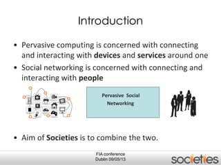 • Pervasive computing is concerned with connecting
and interacting with devices and services around one
• Social networking is concerned with connecting and
interacting with people
Pervasive Social
Networking
• Aim of Societies is to combine the two.
FIA conference
Dublin 09/05/13
Introduction
 