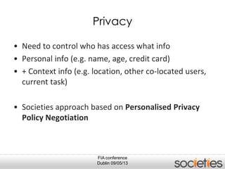 FIA conference
Dublin 09/05/13
Privacy
• Need to control who has access what info
• Personal info (e.g. name, age, credit card)
• + Context info (e.g. location, other co-located users,
current task)
• Societies approach based on Personalised Privacy
Policy Negotiation
 