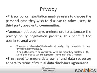 FIA conference
Dublin 09/05/13
Privacy
•Privacy policy negotiation enables users to choose the
personal data they wish to disclose to other users, to
third party apps or to communities.
•Approach adopted uses preferences to automate the
privacy policy negotiation process. This benefits the
user in several ways -
– The user is relieved of the burden of configuring the details of their
privacy policy manually
– It helps the user to be consistent with the data they disclose as the
same preference can be applied in more than one situation
•Trust used to ensure data owner and data requestor
adhere to terms of mutual data disclosure agreement
 
