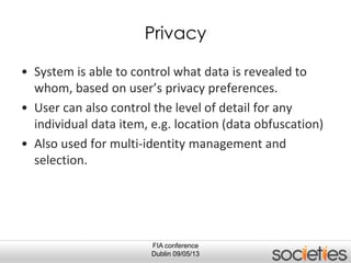 FIA conference
Dublin 09/05/13
Privacy
• System is able to control what data is revealed to
whom, based on user’s privacy preferences.
• User can also control the level of detail for any
individual data item, e.g. location (data obfuscation)
• Also used for multi-identity management and
selection.
 