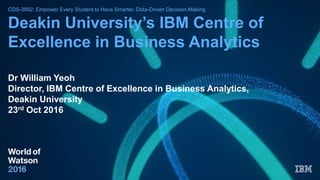 CDS-3892: Empower Every Student to Have Smarter, Data-Driven Decision-Making
Deakin University’s IBM Centre of
Excellence in Business Analytics
Dr William Yeoh
Director, IBM Centre of Excellence in Business Analytics,
Deakin University
23rd Oct 2016
 