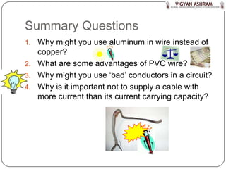 Summary Questions
1. Why might you use aluminum in wire instead of
   copper?
2. What are some advantages of PVC wire?
3. Why might you use ‘bad’ conductors in a circuit?
4. Why is it important not to supply a cable with
   more current than its current carrying capacity?
 