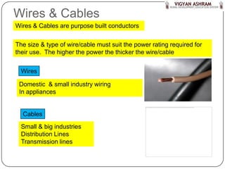 Wires & Cables
Wires & Cables are purpose built conductors

The size & type of wire/cable must suit the power rating required for
their use. The higher the power the thicker the wire/cable


  Wires

 Domestic & small industry wiring
 In appliances


  Cables
  Small & big industries
  Distribution Lines
  Transmission lines
 