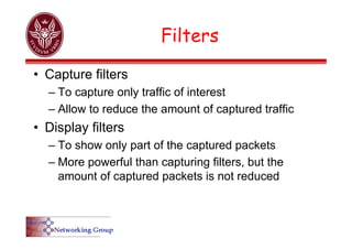 Filters
• Capture filters
– To capture only traffic of interest
– Allow to reduce the amount of captured traffic
• Display filters
– To show only part of the captured packets
– More powerful than capturing filters, but the
amount of captured packets is not reduced
 