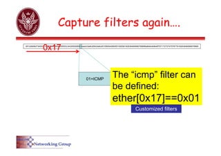 Capture filters again….
01=ICMP
0012d9d8d734002219df27bb08004500003c343200008001eae2c0a8cd59c0a8cd0108004d56000100056162636465666768696a6b6c6d6e6f7071727374757677616263646566676869
The “icmp” filter can
be defined:
ether[0x17]==0x01
0x17
Customized filters
 