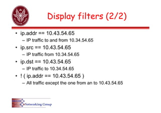 Display filters (2/2)
• ip.addr == 10.43.54.65
– IP traffic to and from 10.34.54.65
• ip.src == 10.43.54.65
– IP traffic from 10.34.54.65
• ip.dst == 10.43.54.65
– IP traffic to 10.34.54.65
• ! ( ip.addr == 10.43.54.65 )
– All traffic except the one from an to 10.43.54.65
 