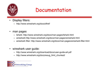 Documentation
• Display filters:
– http://www.wireshark.org/docs/dfref/
• man pages
– tshark: http://www.wireshark.org/docs/man-pages/tshark.html
– wireshark:http://www.wireshark.org/docs/man-pages/wireshark.html
– wireshark filter: http://www.wireshark.org/docs/man-pages/wireshark-filter.html
• wireshark user guide:
– http://www.wireshark.org/download/docs/user-guide-a4.pdf
– http://www.wireshark.org/docs/wsug_html_chunked/
 