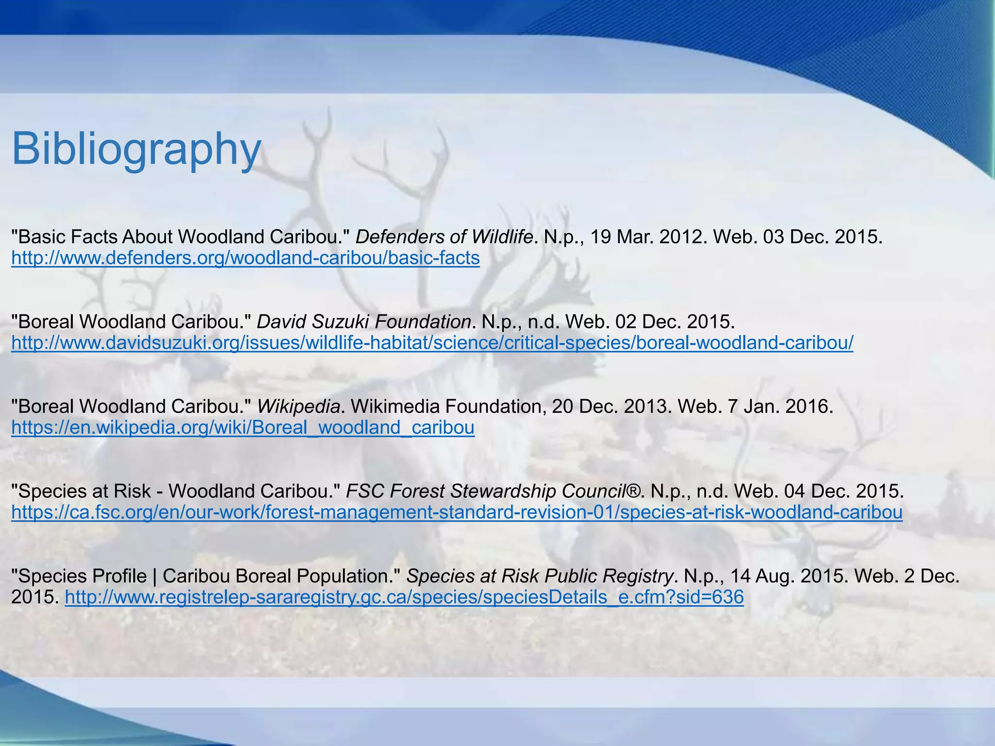 Bibliography
"Basic Facts About Woodland Caribou." Defenders of Wildlife. N.p., 19 Mar. 2012. Web. 03 Dec. 2015.
http://www.defenders.org/woodland-caribou/basic-facts
"Boreal Woodland Caribou." David Suzuki Foundation. N.p., n.d. Web. 02 Dec. 2015.
http://www.davidsuzuki.org/issues/wildlife-habitat/science/critical-species/boreal-woodland-caribou/
"Boreal Woodland Caribou." Wikipedia. Wikimedia Foundation, 20 Dec. 2013. Web. 7 Jan. 2016.
https://en.wikipedia.org/wiki/Boreal_woodland_caribou
"Species at Risk - Woodland Caribou." FSC Forest Stewardship Council®. N.p., n.d. Web. 04 Dec. 2015.
https://ca.fsc.org/en/our-work/forest-management-standard-revision-01/species-at-risk-woodland-caribou
"Species Profile | Caribou Boreal Population." Species at Risk Public Registry. N.p., 14 Aug. 2015. Web. 2 Dec.
2015. http://www.registrelep-sararegistry.gc.ca/species/speciesDetails_e.cfm?sid=636
 