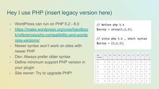 Hey I use PHP (insert legacy version here)
- WordPress can run on PHP 5.2 - 8.0
- https://make.wordpress.org/core/handboo
k/references/php-compatibility-and-wordp
ress-versions/
- Newer syntax won’t work on sites with
newer PHP
- Dev: Always prefer older syntax
- Define minimum support PHP version in
your plugin
- Site owner: Try to upgrade PHP!
 