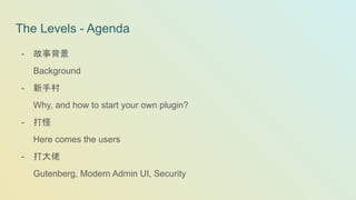 The Levels - Agenda
- 故事背景
Background
- 新手村
Why, and how to start your own plugin?
- 打怪
Here comes the users
- 打大佬
Gutenberg, Modern Admin UI, Security
 