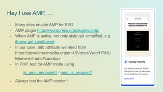 Hey I use AMP, …
- Many sites enable AMP for SEO
- AMP plugin https://wordpress.org/plugins/amp/
- When AMP is active, not only style get simplified, e.g.
iframe get sandboxed
- In our case, add attribute we need from
https://developer.mozilla.org/en-US/docs/Web/HTML/
Element/iframe#sandbox
- In PHP, test for AMP mode using
is_amp_endpoint() / amp_is_request()
- Always test the AMP version!
 