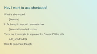 Hey I want to use shortcode!
What is shortcode?
[likecoin]
In fact easy to support parameter too
[likecoin liker-id=ckxpress]
Turns out it is simple to implement in “content” filter with
add_shortcode()
Hard to document though!
 