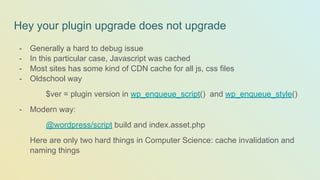 Hey your plugin upgrade does not upgrade
- Generally a hard to debug issue
- In this particular case, Javascript was cached
- Most sites has some kind of CDN cache for all js, css files
- Oldschool way
$ver = plugin version in wp_enqueue_script() and wp_enqueue_style()
- Modern way:
@wordpress/script build and index.asset.php
Here are only two hard things in Computer Science: cache invalidation and
naming things
 
